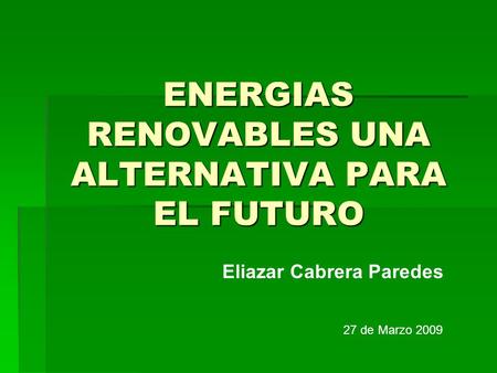 ENERGIAS RENOVABLES UNA ALTERNATIVA PARA EL FUTURO Eliazar Cabrera Paredes 27 de Marzo 2009.
