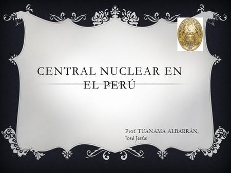 CENTRAL NUCLEAR EN EL PERÚ Prof. TUANAMA ALBARRÁN, José Jesús.