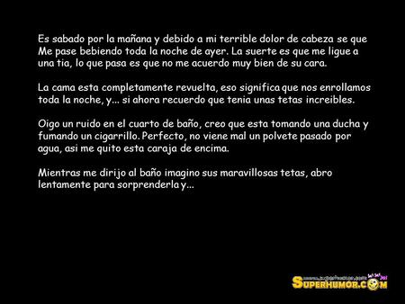 Es sabado por la mañana y debido a mi terrible dolor de cabeza se que Me pase bebiendo toda la noche de ayer. La suerte es que me ligue a una tia, lo que.