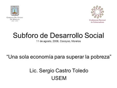 Subforo de Desarrollo Social 11 de agosto, 2008, Cocoyoc, Morelos “Una sola economía para superar la pobreza” Lic. Sergio Castro Toledo USEM.