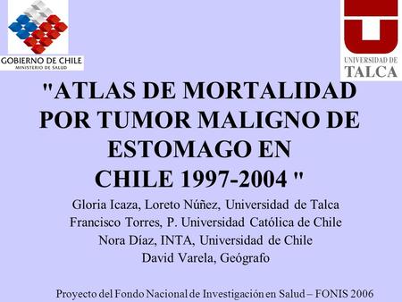  ATLAS DE MORTALIDAD POR TUMOR MALIGNO DE ESTOMAGO EN CHILE 1997-2004  Gloria Icaza, Loreto Núñez, Universidad de Talca Francisco Torres, P. Universidad.