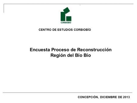 CENTRO DE ESTUDIOS CORBIOBÍO Encuesta Proceso de Reconstrucción Región del Bío Bío CONCEPCIÓN, DICIEMBRE DE 2013.