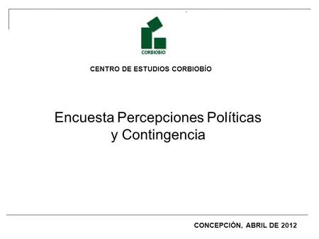 CENTRO DE ESTUDIOS CORBIOBÍO Encuesta Percepciones Políticas y Contingencia CONCEPCIÓN, ABRIL DE 2012.