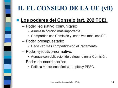Las instituciones de la UE (i)14 II. EL CONSEJO DE LA UE (vii) Los poderes del Consejo (art. 202 TCE). –Poder legislativo comunitario: Asume la porción.