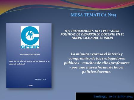 MESA TEMATICA Nª15 LOS TRABAJADORES DEL CPEIP SOBRE POLÍTICAS DE DESARROLLO DOCENTE EN EL NUEVO CICLO QUE SE INICIA Santiago, 30 de julio- 2014 La minuta.