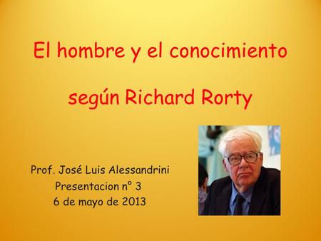 El hombre y el conocimiento según Richard Rorty Prof. José Luis Alessandrini Presentacion n° 3 6 de mayo de 2013.