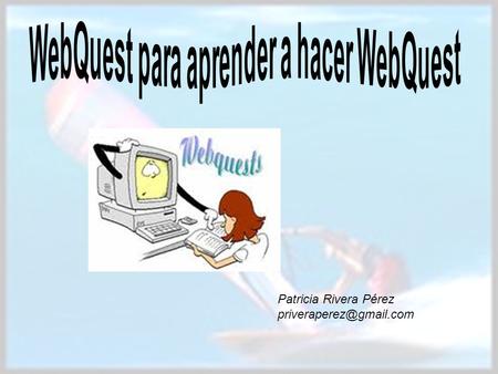 Patricia Rivera Pérez Hacer una WebQuest es m á s f á cil y sencillo de lo que te imaginas. No necesitas saber mucho de inform.