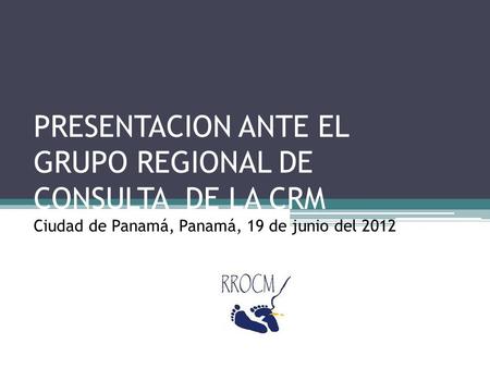 PRESENTACION ANTE EL GRUPO REGIONAL DE CONSULTA DE LA CRM Ciudad de Panamá, Panamá, 19 de junio del 2012.