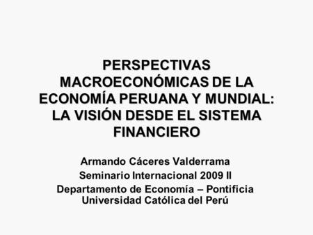 PERSPECTIVAS MACROECONÓMICAS DE LA ECONOMÍA PERUANA Y MUNDIAL: LA VISIÓN DESDE EL SISTEMA FINANCIERO Armando Cáceres Valderrama Seminario Internacional.