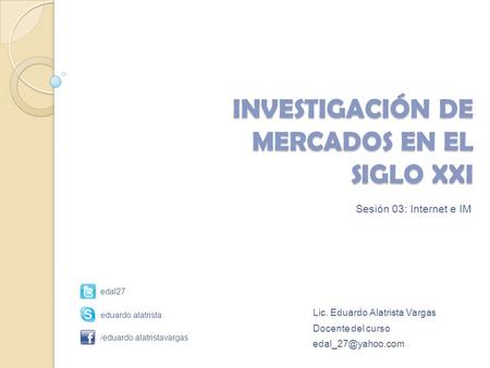 Sesión 03: Internet e IM INVESTIGACIÓN DE MERCADOS EN EL SIGLO XXI Lic. Eduardo Alatrista Vargas Docente del curso edal27 eduardo.alatrista.