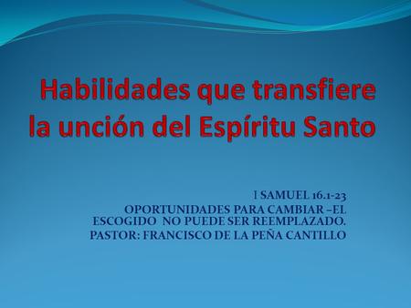 I SAMUEL 16.1-23 OPORTUNIDADES PARA CAMBIAR –EL ESCOGIDO NO PUEDE SER REEMPLAZADO. PASTOR: FRANCISCO DE LA PEÑA CANTILLO.