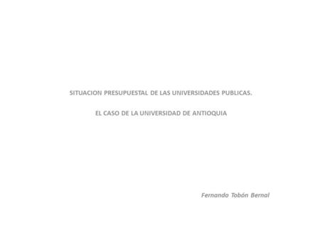 SITUACION PRESUPUESTAL DE LAS UNIVERSIDADES PUBLICAS. EL CASO DE LA UNIVERSIDAD DE ANTIOQUIA Fernando Tobón Bernal.