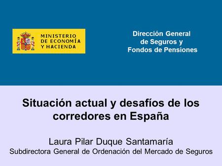 Dirección General de Seguros y Fondos de Pensiones Situación actual y desafíos de los corredores en España Laura Pilar Duque Santamaría Subdirectora General.