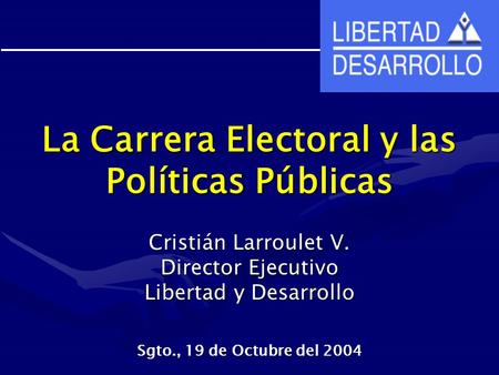 La Carrera Electoral y las Políticas Públicas Cristián Larroulet V. Director Ejecutivo Libertad y Desarrollo Sgto., 19 de Octubre del 2004.