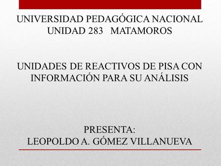 UNIVERSIDAD PEDAGÓGICA NACIONAL UNIDAD 283 MATAMOROS UNIDADES DE REACTIVOS DE PISA CON INFORMACIÓN PARA SU ANÁLISIS PRESENTA: LEOPOLDO A. GÓMEZ VILLANUEVA.