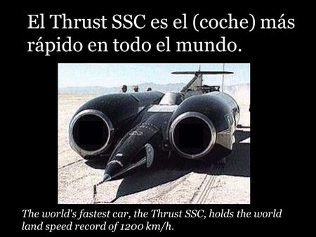 The world's fastest car, the Thrust SSC, holds the world land speed record of 1200 km/h. El Thrust SSC es el (coche) más rápido en todo el mundo.