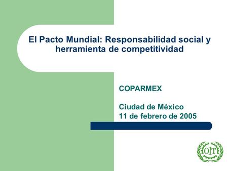 El Pacto Mundial: Responsabilidad social y herramienta de competitividad COPARMEX Ciudad de México 11 de febrero de 2005.