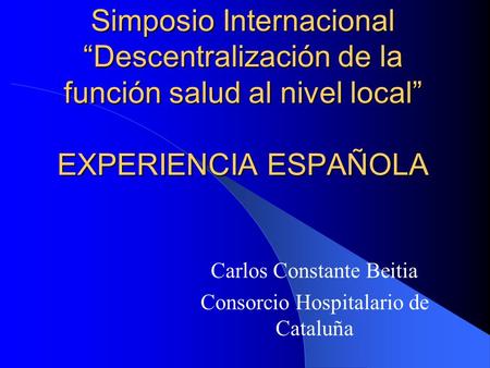 Simposio Internacional “Descentralización de la función salud al nivel local” EXPERIENCIA ESPAÑOLA Carlos Constante Beitia Consorcio Hospitalario de Cataluña.