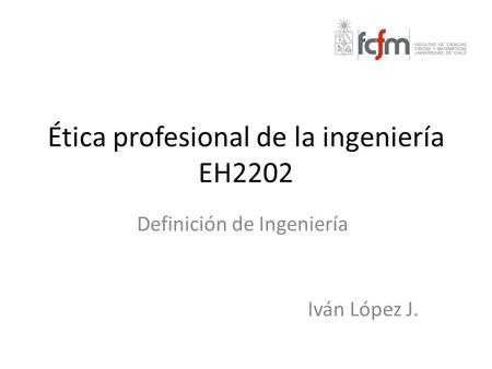 Ética profesional de la ingeniería EH2202 Definición de Ingeniería Iván López J.