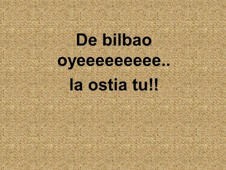 De bilbao oyeeeeeeeee.. la ostia tu!!