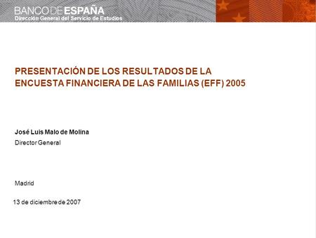 Dirección General del Servicio de Estudios 13 de diciembre de 2007 PRESENTACIÓN DE LOS RESULTADOS DE LA ENCUESTA FINANCIERA DE LAS FAMILIAS (EFF) 2005.