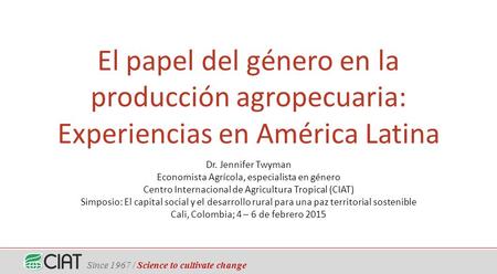 Since 1967 / Science to cultivate change El papel del género en la producción agropecuaria: Experiencias en América Latina Dr. Jennifer Twyman Economista.