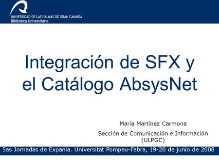 Integración de SFX y el Catálogo AbsysNet 5as Jornadas de Expania. Universitat Pompeu-Fabra, 19-20 de junio de 2008 María Martínez Carmona Sección de Comunicación.