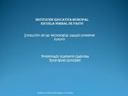 Institución educativa municipal Escuela normal de pasto Evolución de las tecnologías pasado presente futuro Presentado Katheryn Gabriela Rodríguez González.