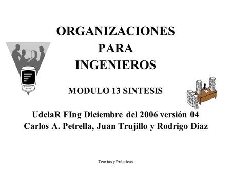 Teorías y Prácticas ORGANIZACIONES PARA INGENIEROS MODULO 13 SINTESIS UdelaR FIng Diciembre del 2006 versión 04 Carlos A. Petrella, Juan Trujillo y Rodrigo.