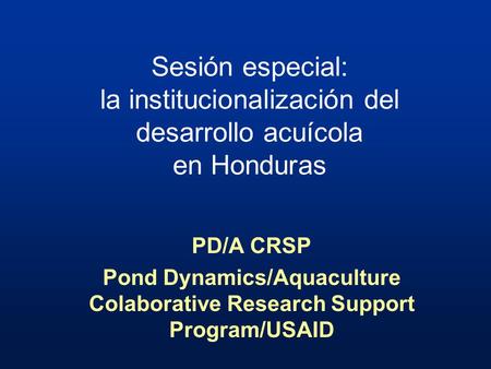 Sesión especial: la institucionalización del desarrollo acuícola en Honduras PD/A CRSP Pond Dynamics/Aquaculture Colaborative Research Support Program/USAID.