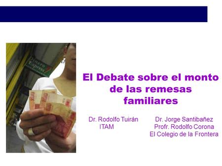 El Debate sobre el monto de las remesas familiares Dr. Rodolfo TuiránDr. Jorge Santibañez ITAM Profr. Rodolfo Corona El Colegio de la Frontera.