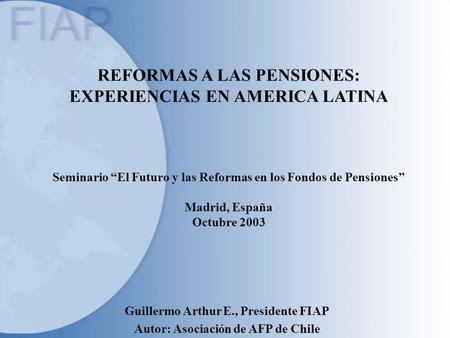 REFORMAS A LAS PENSIONES: EXPERIENCIAS EN AMERICA LATINA Seminario “El Futuro y las Reformas en los Fondos de Pensiones” Madrid, España Octubre 2003 Guillermo.