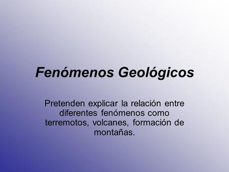 Fenómenos Geológicos Pretenden explicar la relación entre diferentes fenómenos como terremotos, volcanes, formación de montañas.
