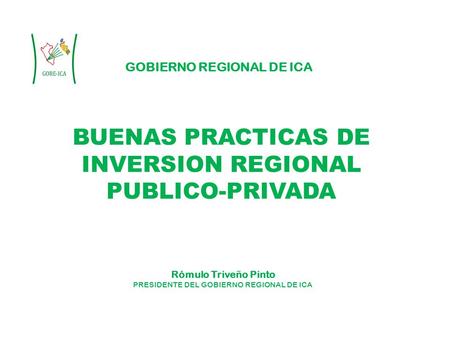 GOBIERNO REGIONAL DE ICA Rómulo Triveño Pinto PRESIDENTE DEL GOBIERNO REGIONAL DE ICA BUENAS PRACTICAS DE INVERSION REGIONAL PUBLICO-PRIVADA.