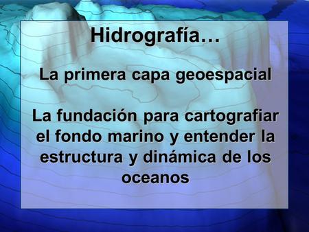 Hidrografía… La primera capa geoespacial La fundación para cartografiar el fondo marino y entender la estructura y dinámica de los oceanos.