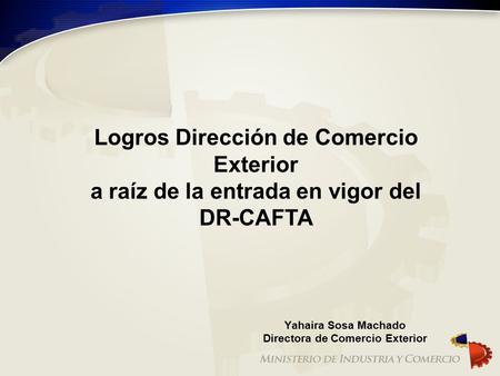 Logros Dirección de Comercio Exterior a raíz de la entrada en vigor del DR-CAFTA Yahaira Sosa Machado Directora de Comercio Exterior.
