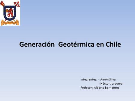 Generación Geotérmica en Chile Integrantes: - Aarón Silva - Héctor Jorquera Profesor: Alberto Barrientos.