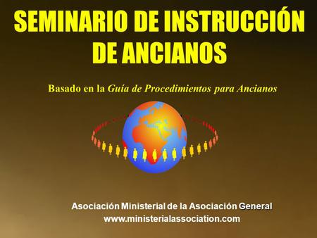 SEMINARIO DE INSTRUCCIÓN DE ANCIANOS General Asociación Ministerial de la Asociación General www.ministerialassociation.com Basado en la Guía de Procedimientos.