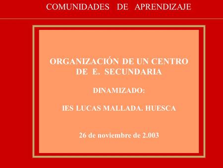ORGANIZACIÓN DE UN CENTRO DE E. SECUNDARIA DINAMIZADO: IES LUCAS MALLADA. HUESCA 26 de noviembre de 2.003 COMUNIDADES DE APRENDIZAJE.