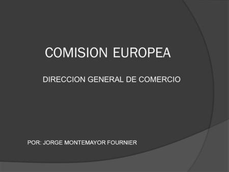 COMISION EUROPEA DIRECCION GENERAL DE COMERCIO POR: JORGE MONTEMAYOR FOURNIER.
