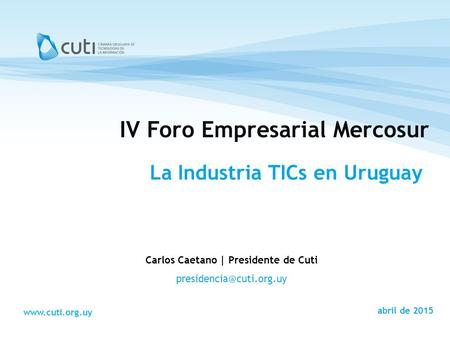 Montevideo, Marzo de 2008 Carlos Caetano | Presidente de Cuti  abril de 2015 IV Foro Empresarial Mercosur La Industria.