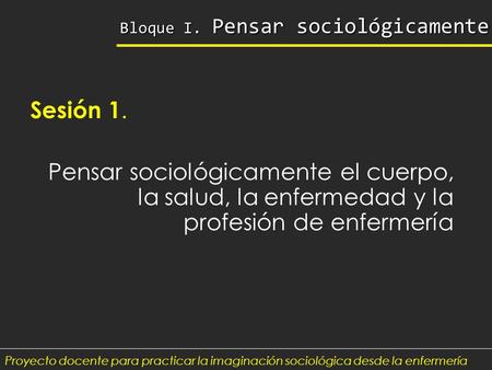 Bloque I. Pensar sociológicamente Sesión 1. Pensar sociológicamente el cuerpo, la salud, la enfermedad y la profesión de enfermería Proyecto docente para.