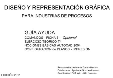 DISEÑO Y REPRESENTACIÓN GRÁFICA PARA INDUSTRIAS DE PROCESOS EDICIÓN 2011 Responsable: Asistente Tomás Barrios Colaborador: Ayudante Gonzalo Lozano Coordinador: