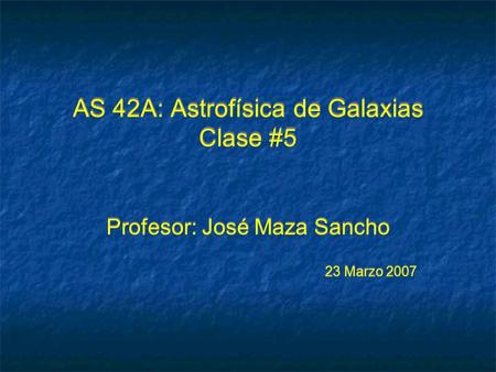 AS 42A: Astrofísica de Galaxias Clase #5 Profesor: José Maza Sancho 23 Marzo 2007 Profesor: José Maza Sancho 23 Marzo 2007.