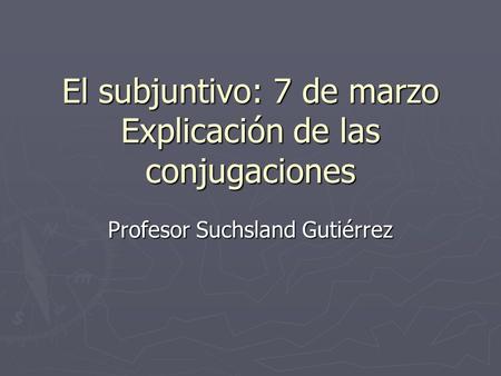 El subjuntivo: 7 de marzo Explicación de las conjugaciones Profesor Suchsland Gutiérrez.