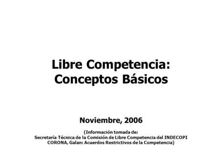 Libre Competencia: Conceptos Básicos Noviembre, 2006 (Información tomada de: Secretaría Técnica de la Comisión de Libre Competencia del INDECOPI CORONA,