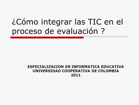 ¿Cómo integrar las TIC en el proceso de evaluación ? ESPECIALIZACION EN INFORMATICA EDUCATIVA UNIVERSIDAD COOPERATIVA DE COLOMBIA 2011.