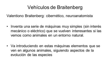 Vehículos de Braitenberg Valentiono Braitenberg: cibernético, neuroanatomista Inventa una serie de máquinas muy simples (sin interés mecánico o eléctrico)
