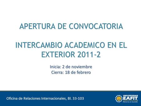 APERTURA DE CONVOCATORIA INTERCAMBIO ACADEMICO EN EL EXTERIOR 2011-2 Inicia: 2 de noviembre Cierra: 18 de febrero Oficina de Relaciones Internacionales,