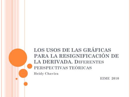LOS USOS DE LAS GRÁFICAS PARA LA RESIGNIFICACIÓN DE LA DERIVADA. D IFERENTES PERSPECTIVAS TEÓRICAS Heidy Chavira EIME 2010.